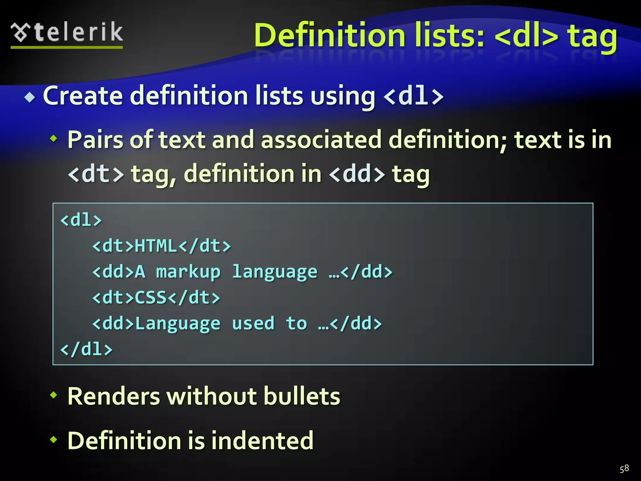Definition lists: <dl> tag
 Create definition lists   using <dl>
   Pairs of text and associated definition; text is in
    <dt> tag, definition in <dd> tag
   <dl>
      <dt>HTML</dt>
      <dd>A markup language …</dd>
      <dt>CSS</dt>
      <dd>Language used to …</dd>
   </dl>

   Renders without bullets
   Definition is indented
                                                          58
 