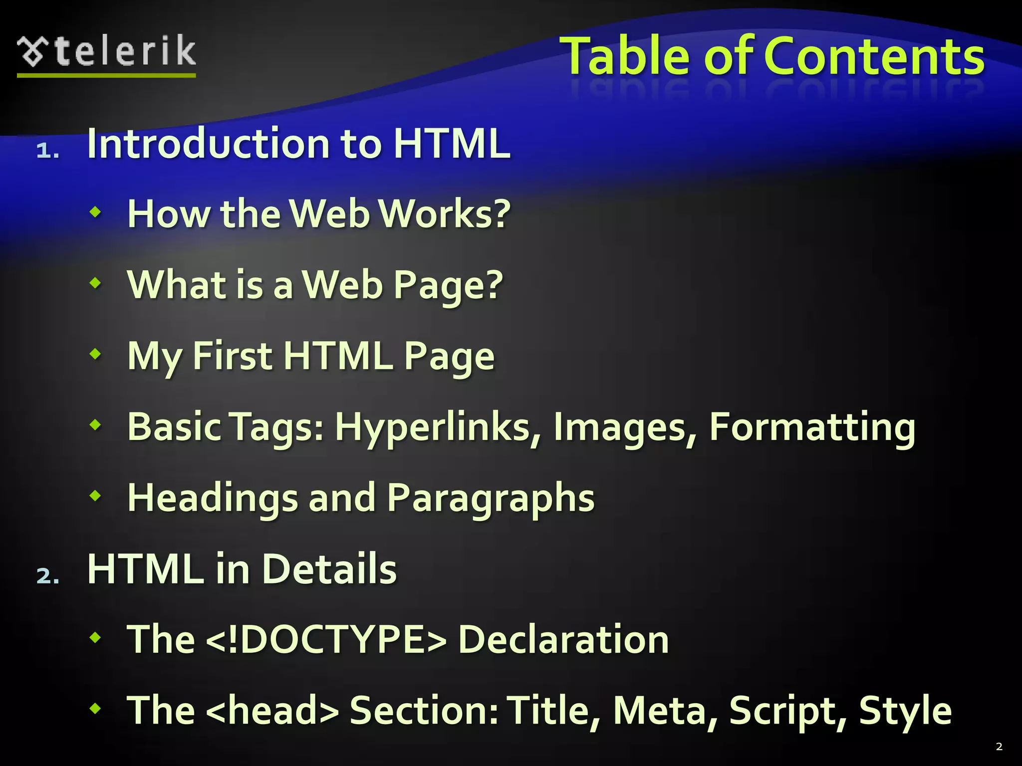 Table of Contents
1.   Introduction to HTML
      How the Web Works?
      What is a Web Page?
      My First HTML Page
      Basic Tags: Hyperlinks, Images, Formatting
      Headings and Paragraphs
2.   HTML in Details
      The <!DOCTYPE> Declaration
      The <head> Section: Title, Meta, Script, Style
                                                        2
 