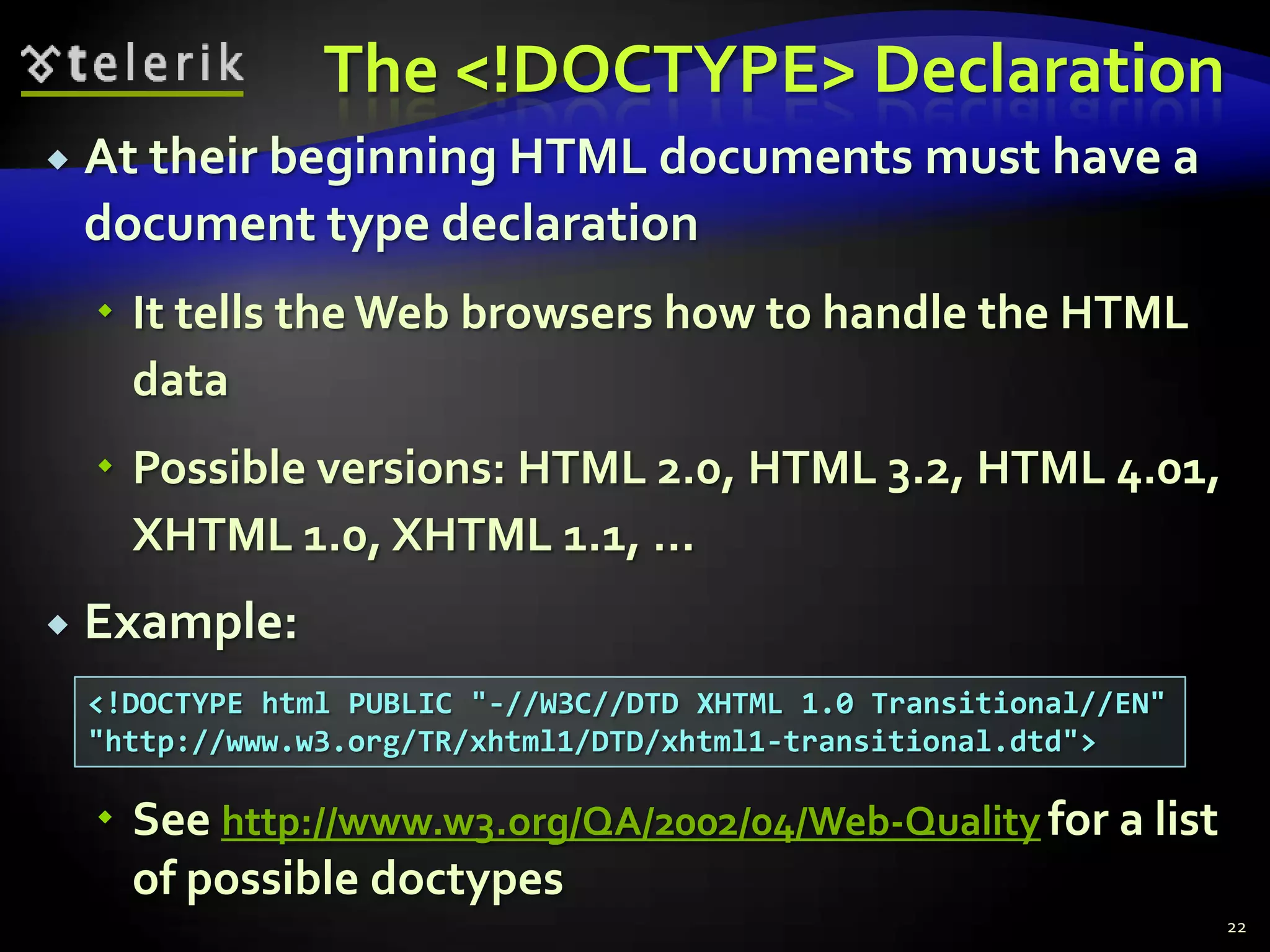 The <!DOCTYPE> Declaration
   At their beginning HTML documents must have a
    document type declaration
     It tells the Web browsers how to handle the HTML
      data
     Possible versions: HTML 2.0, HTML 3.2, HTML 4.01,
      XHTML 1.0, XHTML 1.1, …
   Example:
    <!DOCTYPE html PUBLIC "-//W3C//DTD XHTML 1.0 Transitional//EN"
    "http://www.w3.org/TR/xhtml1/DTD/xhtml1-transitional.dtd">

     See http://www.w3.org/QA/2002/04/Web-Quality for a list
      of possible doctypes
                                                                     22
 