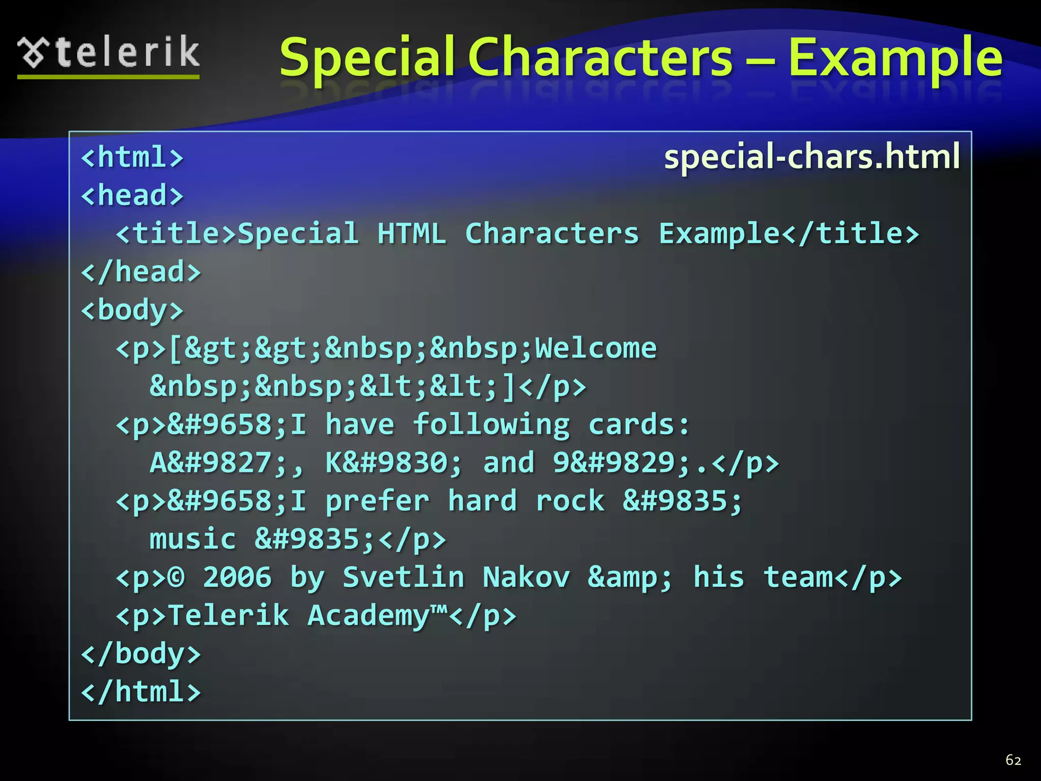 Special Characters – Example
<html>                            special-chars.html
<head>
  <title>Special HTML Characters Example</title>
</head>
<body>
  <p>[&gt;&gt;&nbsp;&nbsp;Welcome
    &nbsp;&nbsp;&lt;&lt;]</p>
  <p>&#9658;I have following cards:
    A&#9827;, K&#9830; and 9&#9829;.</p>
  <p>&#9658;I prefer hard rock &#9835;
    music &#9835;</p>
  <p>© 2006 by Svetlin Nakov &amp; his team</p>
  <p>Telerik Academy™</p>
</body>
</html>
                                                       62
 