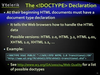 The <!DOCTYPE> Declaration
   At their beginning HTML documents must have a
    document type declaration
     It tells the Web browsers how to handle the HTML
      data
     Possible versions: HTML 2.0, HTML 3.2, HTML 4.01,
      XHTML 1.0, XHTML 1.1, …
   Example:
    <!DOCTYPE html PUBLIC "-//W3C//DTD XHTML 1.0 Transitional//EN"
    "http://www.w3.org/TR/xhtml1/DTD/xhtml1-transitional.dtd">

     See http://www.w3.org/QA/2002/04/Web-Quality for a list
      of possible doctypes
                                                                     22
 