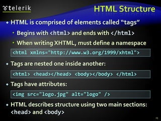 HTML Structure
   HTML is comprised of elements called “tags”
     Begins with <html> and ends with </html>
     When writing XHTML, must define a namespace
    <html xmlns="http://www.w3.org/1999/xhtml">

   Tags are nested one inside another:
    <html> <head></head> <body></body> </html>
   Tags have attributes:
    <img src="logo.jpg" alt="logo" />
   HTML describes structure using two main sections:
    <head> and <body>
                                                        25
 