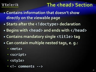 The <head> Section
 Contains information that doesn’t show
  directly on the viewable page
 Starts after the <!doctype> declaration

 Begins with <head> and ends with </head>

 Contains mandatory single <title> tag

 Can contain multiple nested tags, e. g.:
  <meta>
  <script>
  <style>
  <!– comments -->
                                             26
 