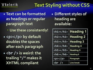 Text Styling without CSS
 Text can be formatted          Different styles of
 as headings or regular           heading are
 paragraph text                   available:
   Use these consistently!       <h1></h1>   Heading 1
 <p></p> by default              <h2></h2> Heading 2
 doubles the spaces               <h3></h3> Heading 3
 after each paragraph             <h4></h4> Heading 4
                                  <h5></h5> Heading 5
 <br /> is weird: the            <h6></h6> Heading 6
 trailing “/” makes it            <p></p>   Paragraph

 XHTML compliant                  <br />    Line break

                                                          37
 
