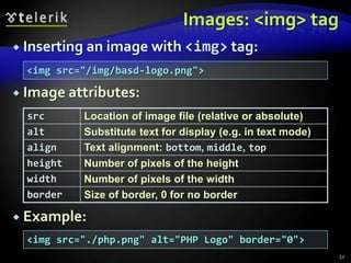 Images: <img> tag
 Inserting an image with <img> tag:

  <img src="/img/basd-logo.png">

 Image attributes:

  src      Location of image file (relative or absolute)
  alt      Substitute text for display (e.g. in text mode)
  align    Text alignment: bottom, middle, top
  height   Number of pixels of the height
  width    Number of pixels of the width
  border   Size of border, 0 for no border

 Example:
  <img src="./php.png" alt="PHP Logo" border="0">
                                                             52
 