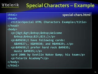 Special Characters – Example
<html>                            special-chars.html
<head>
  <title>Special HTML Characters Example</title>
</head>
<body>
  <p>[&gt;&gt;&nbsp;&nbsp;Welcome
    &nbsp;&nbsp;&lt;&lt;]</p>
  <p>&#9658;I have following cards:
    A&#9827;, K&#9830; and 9&#9829;.</p>
  <p>&#9658;I prefer hard rock &#9835;
    music &#9835;</p>
  <p>© 2006 by Svetlin Nakov &amp; his team</p>
  <p>Telerik Academy™</p>
</body>
</html>
                                                       62
 