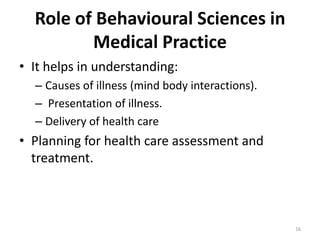 Role of Behavioural Sciences in
Medical Practice
• It helps in understanding:
– Causes of illness (mind body interactions).
– Presentation of illness.
– Delivery of health care
• Planning for health care assessment and
treatment.
16
 