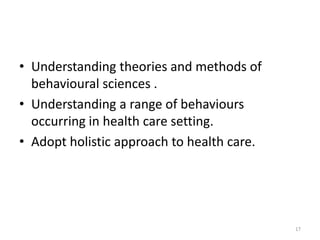 • Understanding theories and methods of
behavioural sciences .
• Understanding a range of behaviours
occurring in health care setting.
• Adopt holistic approach to health care.
17
 
