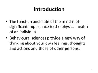 Introduction
• The function and state of the mind is of
significant importance to the physical health
of an individual.
• Behavioural sciences provide a new way of
thinking about your own feelings, thoughts,
and actions and those of other persons.
3
 