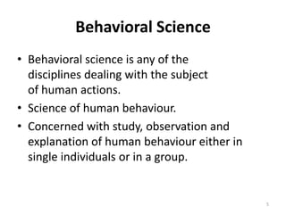 Behavioral Science
• Behavioral science is any of the
disciplines dealing with the subject
of human actions.
• Science of human behaviour.
• Concerned with study, observation and
explanation of human behaviour either in
single individuals or in a group.
5
 