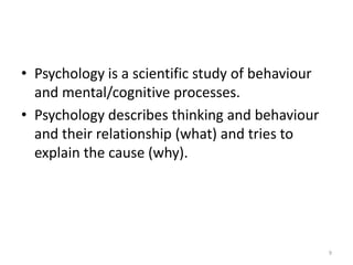 • Psychology is a scientific study of behaviour
and mental/cognitive processes.
• Psychology describes thinking and behaviour
and their relationship (what) and tries to
explain the cause (why).
9
 