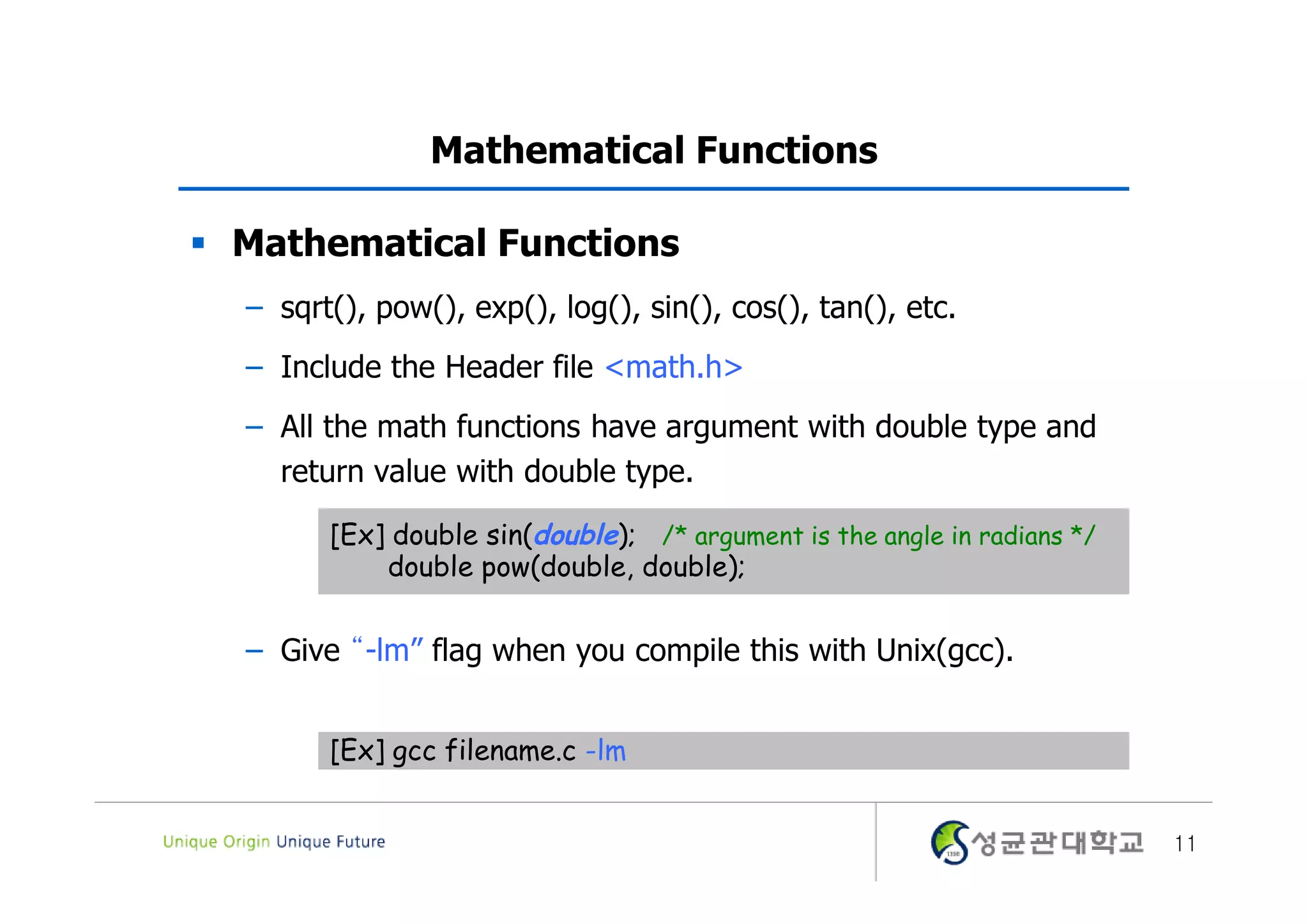 Mathematical Functions  Mathematical Functions – sqrt(), pow(), exp(), log(), sin(), cos(), tan(), etc. – Include the Header file <math.h> – All the math functions have argument with double type and return value with double type. [Ex] double sin(double); /* argument is the angle in radians */ double pow(double, double); – Give “-lm” flag when you compile this with Unix(gcc). [Ex] gcc filename.c -lm 11 