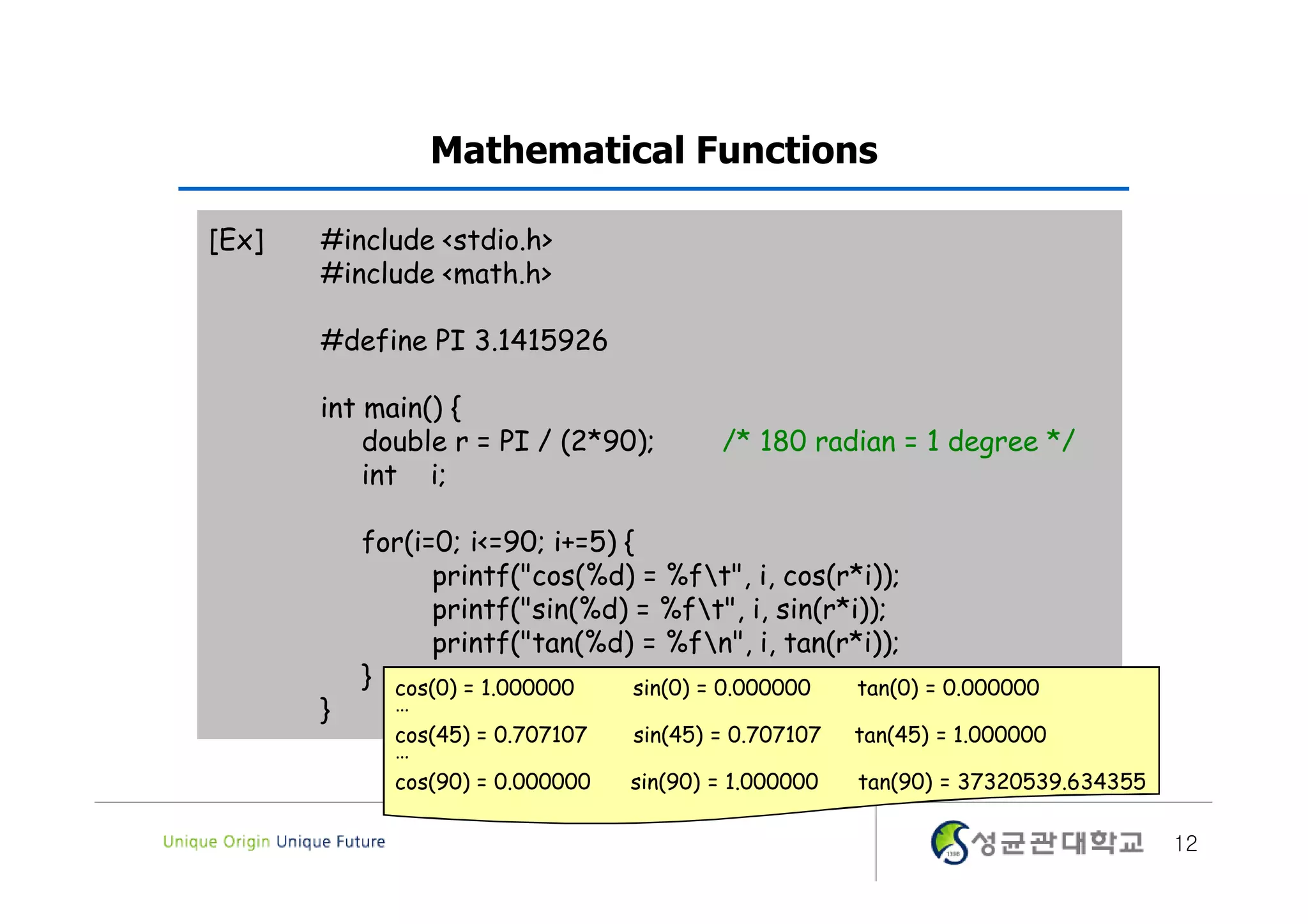 Mathematical Functions [Ex] #include <stdio.h> #include <math.h> #define PI 3.1415926 int main() { double r = PI / (2*90); /* 180 radian = 1 degree */ int i; for(i=0; i<=90; i+=5) { printf("cos(%d) = %ft", i, cos(r*i)); printf("sin(%d) = %ft", i, sin(r*i)); printf("tan(%d) = %fn", i, tan(r*i)); } cos(0) = 1.000000 sin(0) = 0.000000 tan(0) = 0.000000 } … cos(45) = 0.707107 sin(45) = 0.707107 tan(45) = 1.000000 … cos(90) = 0.000000 sin(90) = 1.000000 tan(90) = 37320539.634355 12 