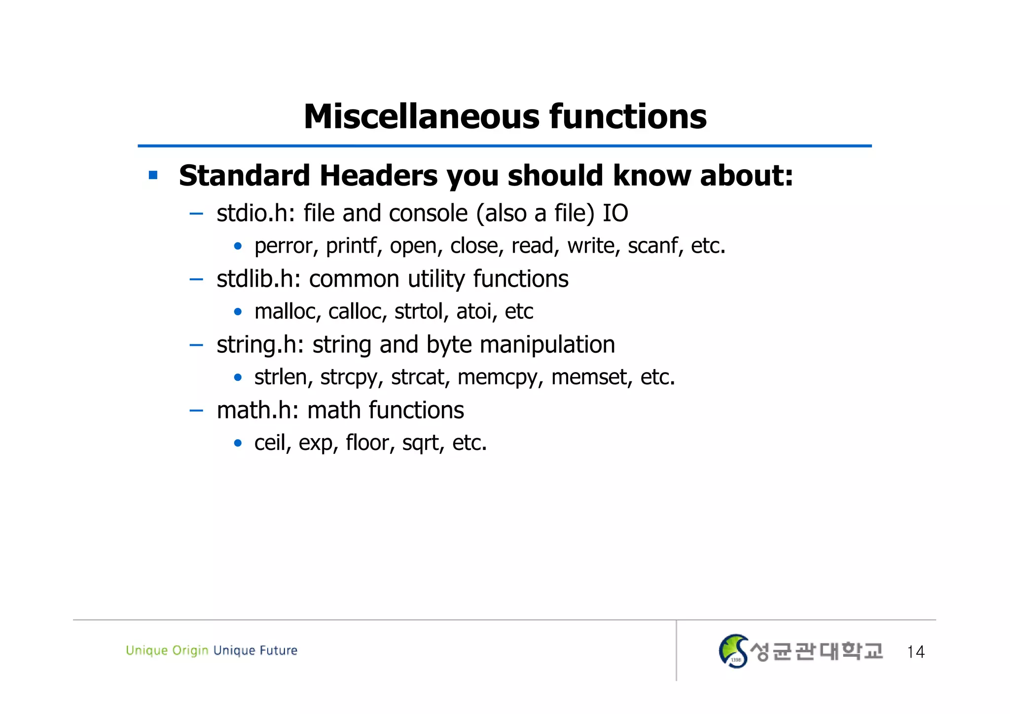 Miscellaneous functions  Standard Headers you should know about: – stdio.h: file and console (also a file) IO • perror, printf, open, close, read, write, scanf, etc. – stdlib.h: common utility functions • malloc, calloc, strtol, atoi, etc – string.h: string and byte manipulation • strlen, strcpy, strcat, memcpy, memset, etc. – math.h: math functions • ceil, exp, floor, sqrt, etc. 14 