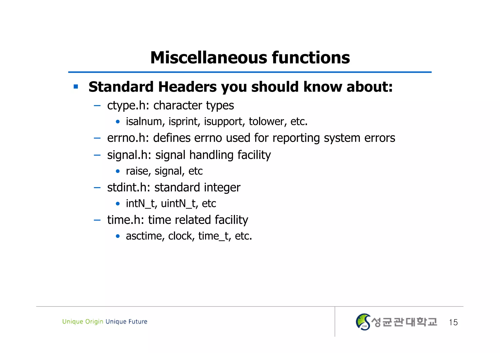Miscellaneous functions  Standard Headers you should know about: – ctype.h: character types • isalnum, isprint, isupport, tolower, etc. – errno.h: defines errno used for reporting system errors – signal.h: signal handling facility • raise, signal, etc – stdint.h: standard integer • intN_t, uintN_t, etc – time.h: time related facility • asctime, clock, time_t, etc. 15 