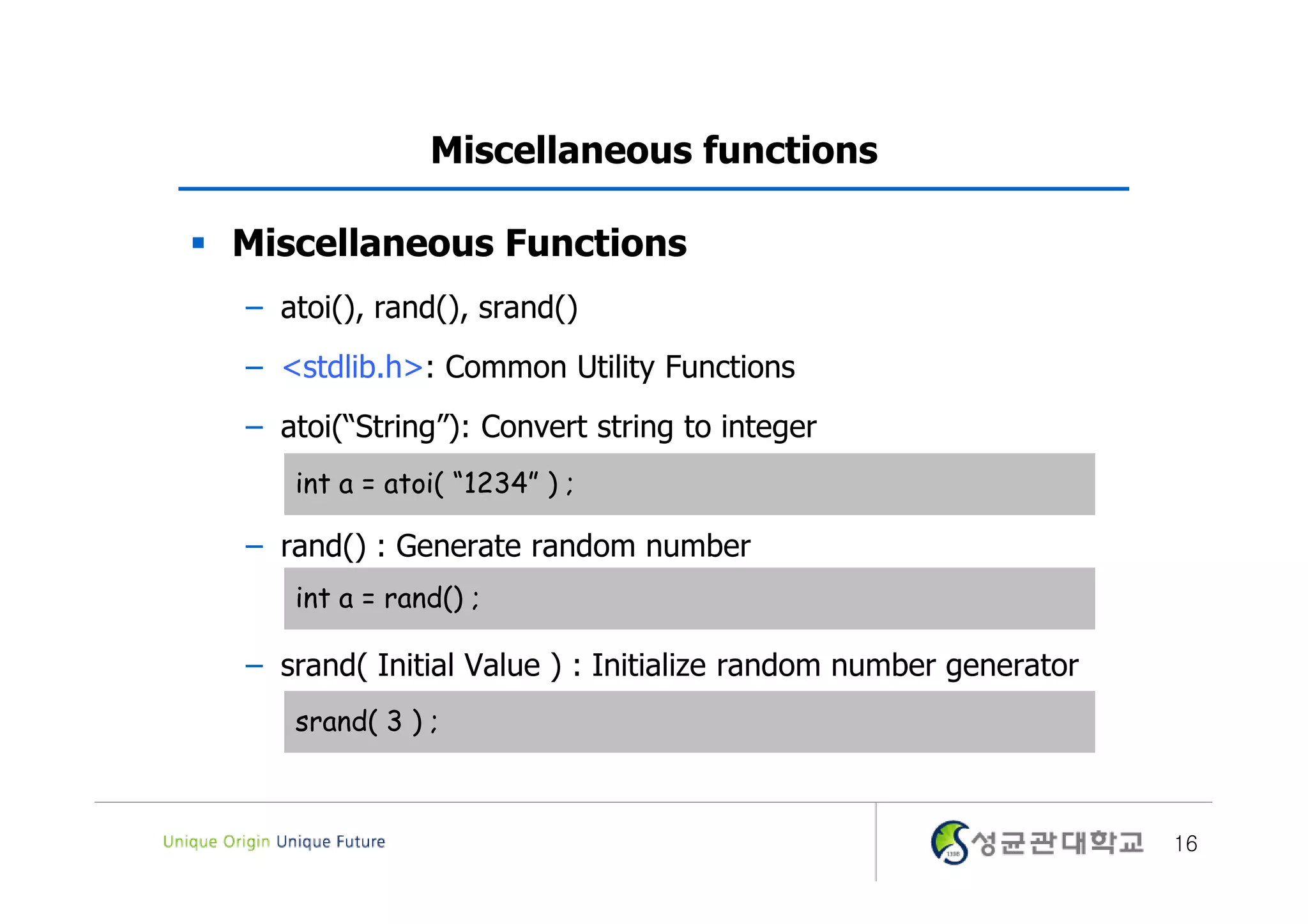 Miscellaneous functions  Miscellaneous Functions – atoi(), rand(), srand() – <stdlib.h>: Common Utility Functions – atoi(“String”): Convert string to integer int a = atoi( “1234” ) ; – rand() : Generate random number int a = rand() ; – srand( Initial Value ) : Initialize random number generator srand( 3 ) ; 16 