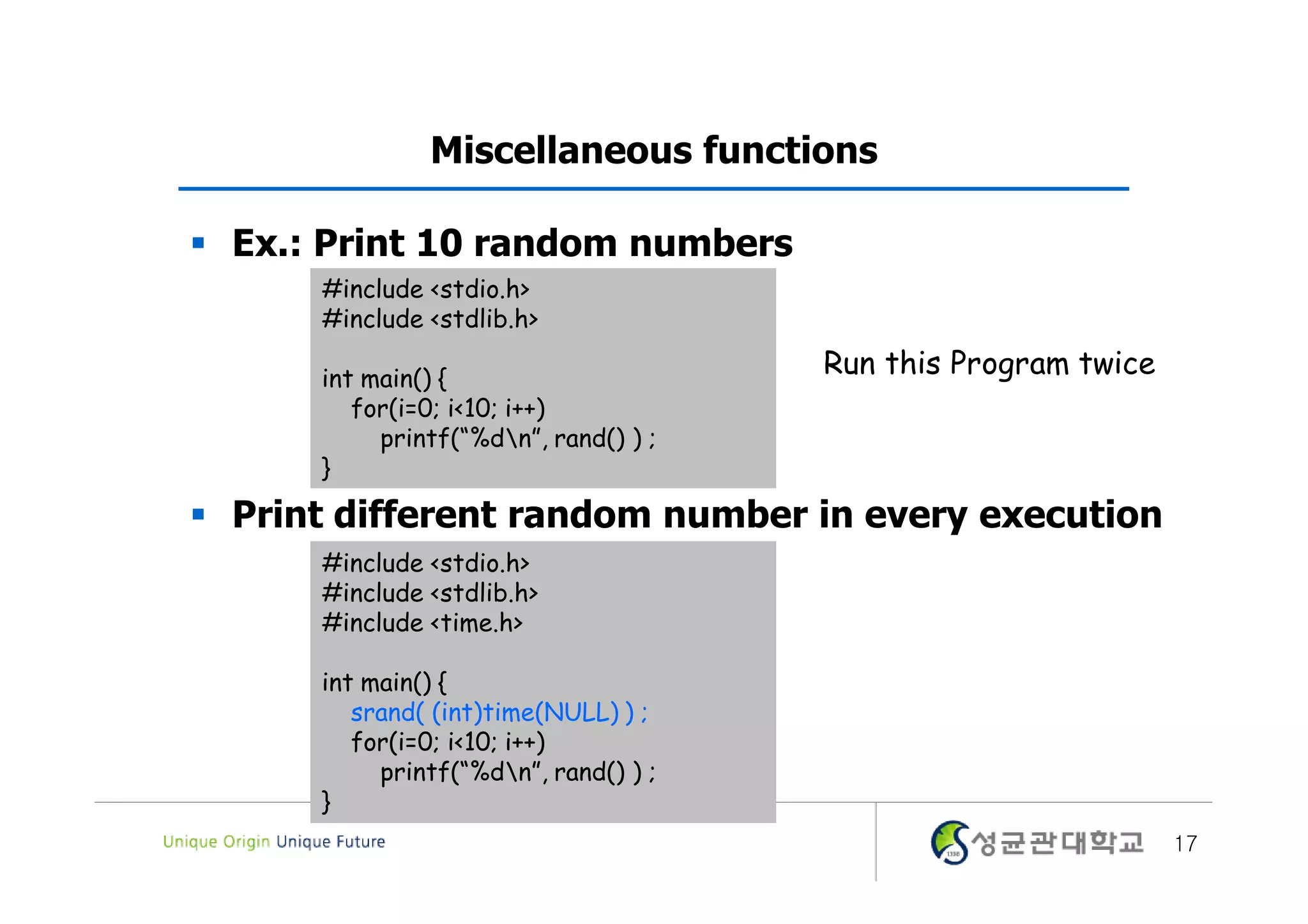 Miscellaneous functions  Ex.: Print 10 random numbers #include <stdio.h> #include <stdlib.h> int main() { Run this Program twice for(i=0; i<10; i++) printf(“%dn”, rand() ) ; }  Print different random number in every execution #include <stdio.h> #include <stdlib.h> #include <time.h> int main() { srand( (int)time(NULL) ) ; for(i=0; i<10; i++) printf(“%dn”, rand() ) ; } 17 