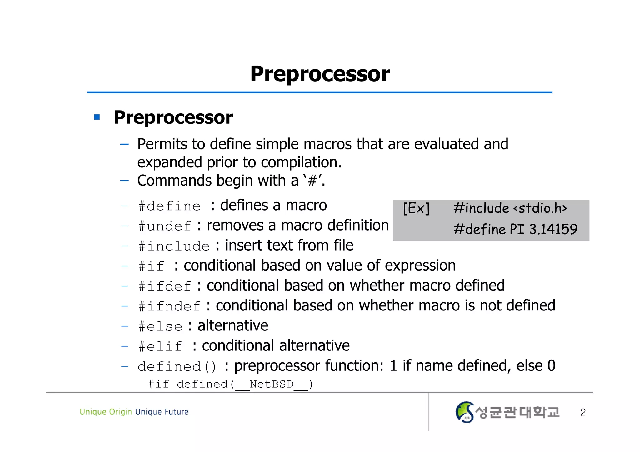 Preprocessor  Preprocessor – Permits to define simple macros that are evaluated and expanded prior to compilation. – Commands begin with a ‘#’. – #define : defines a macro [Ex] #include <stdio.h> – #undef : removes a macro definition #define PI 3.14159 – #include : insert text from file – #if : conditional based on value of expression – #ifdef : conditional based on whether macro defined – #ifndef : conditional based on whether macro is not defined – #else : alternative – #elif : conditional alternative – defined() : preprocessor function: 1 if name defined, else 0 #if defined(__NetBSD__) 2 