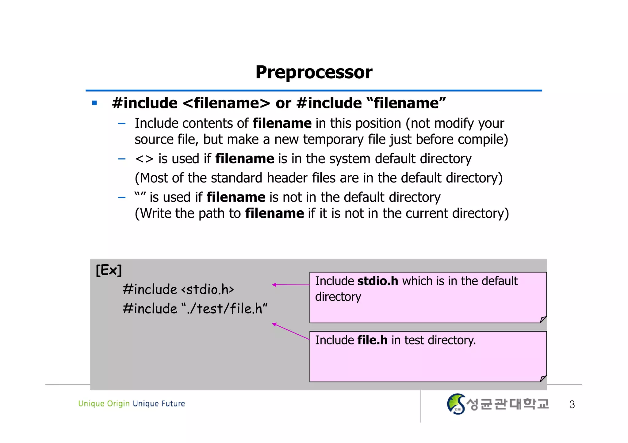 Preprocessor  #include <filename> or #include “filename” – Include contents of filename in this position (not modify your source file, but make a new temporary file just before compile) – <> is used if filename is in the system default directory (Most of the standard header files are in the default directory) – “” is used if filename is not in the default directory (Write the path to filename if it is not in the current directory) [Ex] Include stdio.h which is in the default #include <stdio.h> directory #include “./test/file.h” Include file.h in test directory. 3 