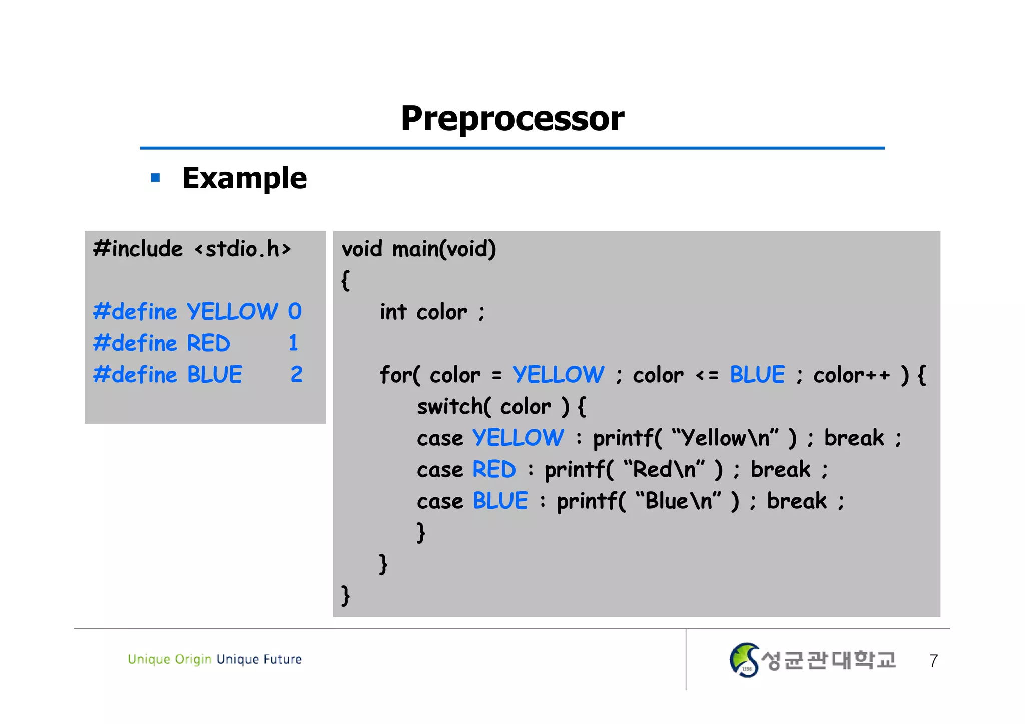 Preprocessor  Example #include <stdio.h> void main(void) { #define YELLOW 0 int color ; #define RED 1 #define BLUE 2 for( color = YELLOW ; color <= BLUE ; color++ ) { switch( color ) { case YELLOW : printf( “Yellown” ) ; break ; case RED : printf( “Redn” ) ; break ; case BLUE : printf( “Bluen” ) ; break ; } } } 7 