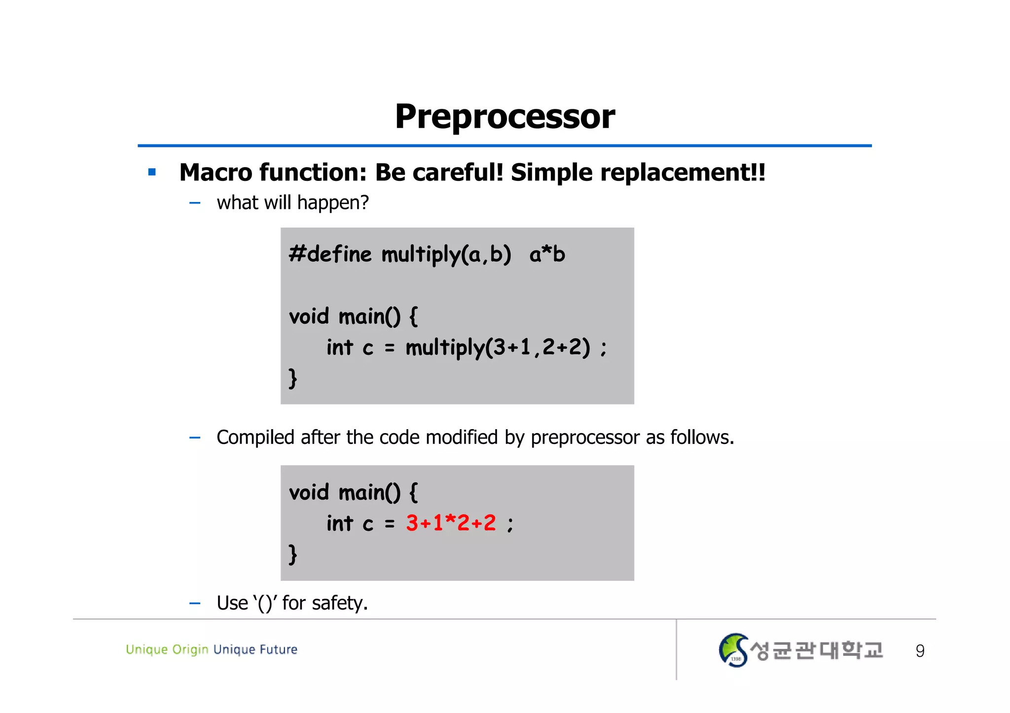Preprocessor  Macro function: Be careful! Simple replacement!! – what will happen? #define multiply(a,b) a*b void main() { int c = multiply(3+1,2+2) ; } – Compiled after the code modified by preprocessor as follows. void main() { int c = 3+1*2+2 ; } – Use ‘()’ for safety. 9 