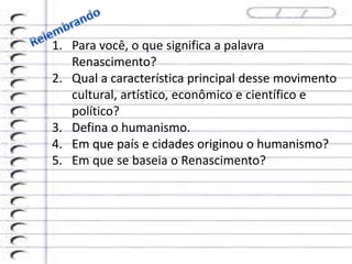 1. Para você, o que significa a palavra
Renascimento?
2. Qual a característica principal desse movimento
cultural, artístico, econômico e científico e
político?
3. Defina o humanismo.
4. Em que país e cidades originou o humanismo?
5. Em que se baseia o Renascimento?
 