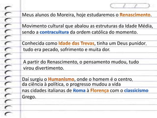 Meus alunos do Moreira, hoje estudaremos o .
Movimento cultural que abalou as estruturas da Idade Média,
sendo a da ordem católica do momento.
Conhecida como , tinha um Deus punidor,
tudo era pecado, sofrimento e muita dor.
A partir do Renascimento, o pensamento mudou, tudo
virou divertimento.
Daí surgiu o , onde o homem é o centro,
da ciência à política, o progresso mudou a vida
nas cidades italianas de à com o
Grego.
 