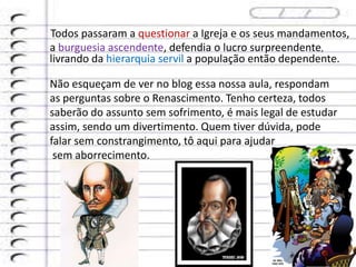 Todos passaram a questionar a Igreja e os seus mandamentos,
a burguesia ascendente, defendia o lucro surpreendente,
livrando da hierarquia servil a população então dependente.
Não esqueçam de ver no blog essa nossa aula, respondam
as perguntas sobre o Renascimento. Tenho certeza, todos
saberão do assunto sem sofrimento, é mais legal de estudar
assim, sendo um divertimento. Quem tiver dúvida, pode
falar sem constrangimento, tô aqui para ajudar
sem aborrecimento.
 