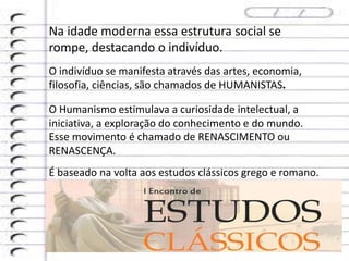 Na idade moderna essa estrutura social se
rompe, destacando o indivíduo.
O indivíduo se manifesta através das artes, economia,
filosofia, ciências, são chamados de HUMANISTAS.
O Humanismo estimulava a curiosidade intelectual, a
iniciativa, a exploração do conhecimento e do mundo.
Esse movimento é chamado de RENASCIMENTO ou
RENASCENÇA.
É baseado na volta aos estudos clássicos grego e romano.
 