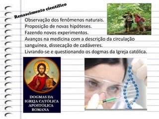 Observação dos fenômenos naturais.
Proposição de novas hipóteses.
Fazendo novos experimentos.
Avanços na medicina com a descrição da circulação
sanguínea, dissecação de cadáveres.
Livrando-se e questionando os dogmas da Igreja católica.
 