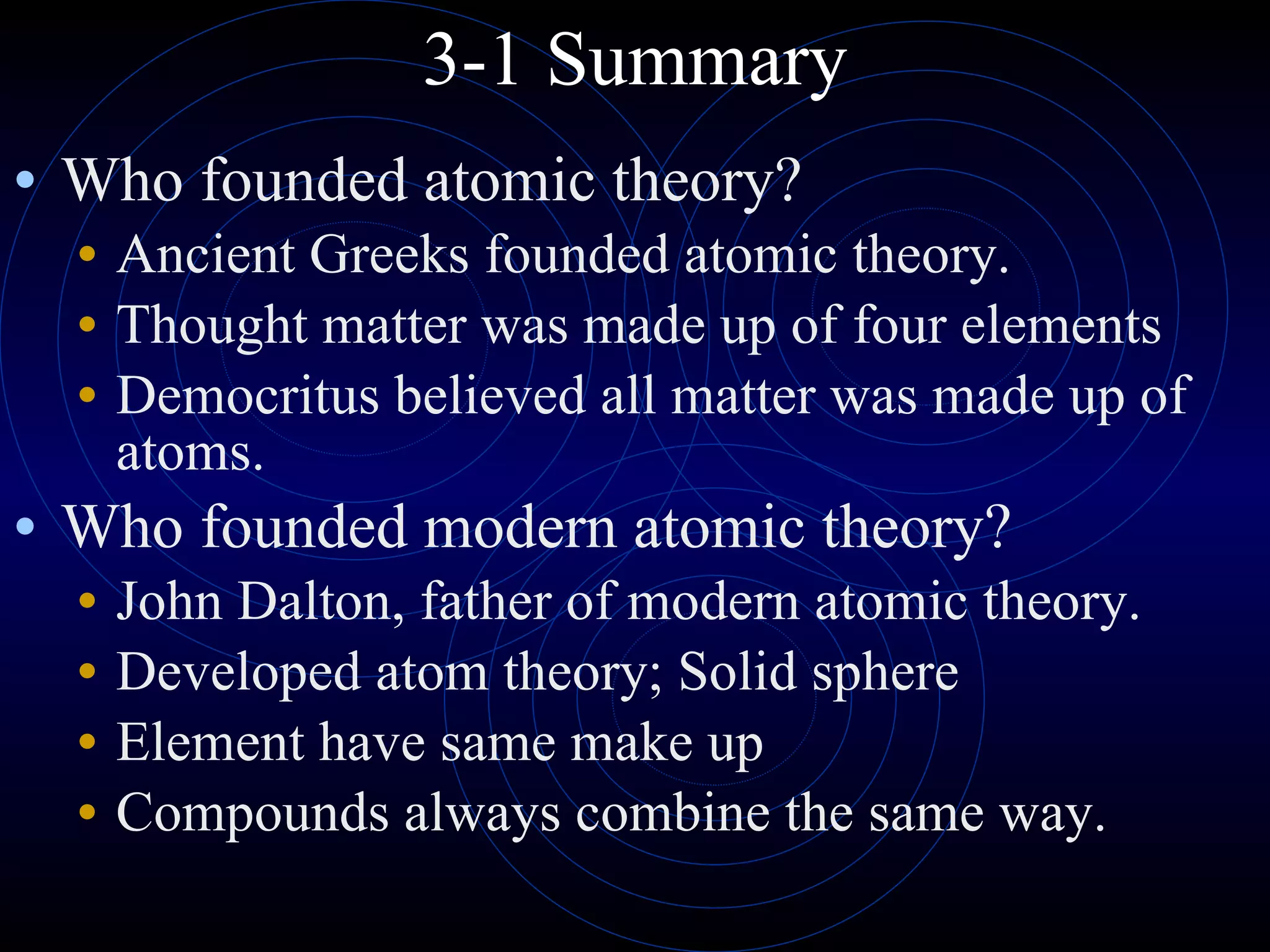 3-1 Summary Who founded atomic theory? Ancient Greeks founded atomic theory. Thought matter was made up of four elements Democritus believed all matter was made up of atoms. Who founded modern atomic theory? John Dalton, father of modern atomic theory. Developed atom theory; Solid sphere Element have same make up Compounds always combine the same way. 