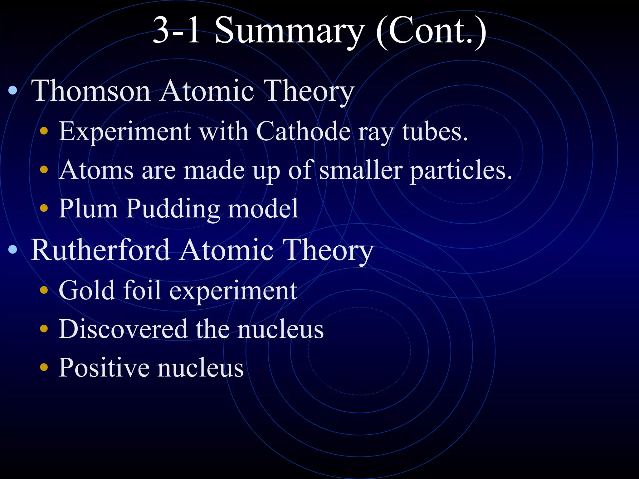 3-1 Summary (Cont.) Thomson Atomic Theory Experiment with Cathode ray tubes. Atoms are made up of smaller particles. Plum Pudding model Rutherford Atomic Theory Gold foil experiment Discovered the nucleus Positive nucleus 