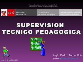 SUPERVISION  TECNICO PEDAGOGICA   Ingº  Pedro  Torres  Ruiz ptorres @minedu.gob.pe “ Año de la Consolidación Económica y Social del  Perú” “ Decenio de las personas con discapacidad en el Perú” Lima, 10 de abril del 2010 