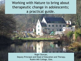 Working with Nature to bring about therapeutic change in adolescents; a practical guide.   Roger Duncan, Deputy Principal and Head of Education and Therapy. Ruskin Mill College, Glos. 