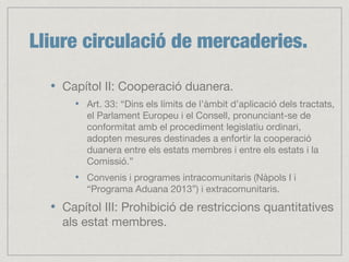 Lliure circulació de mercaderies.
Capítol II: Cooperació duanera.
Art. 33: “Dins els límits de l’àmbit d’aplicació dels tractats,
el Parlament Europeu i el Consell, pronunciant-se de
conformitat amb el procediment legislatiu ordinari,
adopten mesures destinades a enfortir la cooperació
duanera entre els estats membres i entre els estats i la
Comissió.”
Convenis i programes intracomunitaris (Nàpols I i
“Programa Aduana 2013”) i extracomunitaris.
Capítol III: Prohibició de restriccions quantitatives
als estat membres.
 