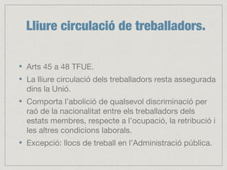 Lliure circulació de treballadors.
Arts 45 a 48 TFUE.
La lliure circulació dels treballadors resta assegurada
dins la Unió.
Comporta l’abolició de qualsevol discriminació per
raó de la nacionalitat entre els treballadors dels
estats membres, respecte a l’ocupació, la retribució i
les altres condicions laborals.
Excepció: llocs de treball en l’Administració pública.
 