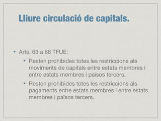Lliure circulació de capitals.
Arts. 63 a 66 TFUE:
Resten prohibides totes les restriccions als
moviments de capitals entre estats membres i
entre estats membres i països tercers.
Resten prohibides totes les restriccions als
pagaments entre estats membres i entre estats
membres i països tercers.
 