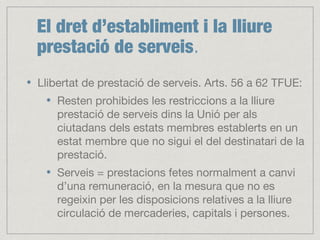 El dret d’establiment i la lliure
prestació de serveis.
Llibertat de prestació de serveis. Arts. 56 a 62 TFUE:
Resten prohibides les restriccions a la lliure
prestació de serveis dins la Unió per als
ciutadans dels estats membres establerts en un
estat membre que no sigui el del destinatari de la
prestació.
Serveis = prestacions fetes normalment a canvi
d’una remuneració, en la mesura que no es
regeixin per les disposicions relatives a la lliure
circulació de mercaderies, capitals i persones.
 