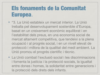 Els fonaments de la Comunitat
Europea.
“3. La Unió estableix un mercat interior. La Unió
treballa pel desenvolupament sostenible d’Europa,
basat en un creixement econòmic equilibrat i en
l’estabilitat dels preus, en una economia social de
mercat altament competitiva, que tendeixi a la plena
ocupació i al progrés social, i en un nivell elevat de
protecció i millora de la qualitat del medi ambient. La
Unió promou el progrés científic i tècnic.
La Unió combat l’exclusió social i les discriminacions
i fomenta la justícia i la protecció socials, la igualtat
entre dones i homes, la solidaritat entre generacions i
la protecció dels drets dels infants.
 