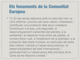 Els fonaments de la Comunitat
Europea.
“5. En les seves relacions amb la resta del món, la
Unió referma i promou els seus valors i interessos i
contribueix a la protecció dels seus ciutadans.
Contribueix a la pau, a la seguretat, al
desenvolupament sostenible del planeta, a la
solidaritat i el respecte mutu entre els pobles, al
comerç lliure i just, a l’eradicació de la pobresa i a la
protecció dels drets humans, en particular els drets
dels infants, i també a l’observança estricta i el
desenvolupament del dret internacional, i
particularment a l’observança dels principis de la
Carta de les Nacions Unides.”
 