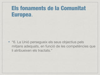 Els fonaments de la Comunitat
Europea.
“6. La Unió persegueix els seus objectius pels
mitjans adequats, en funció de les competències que
li atribueixen els tractats.”
 