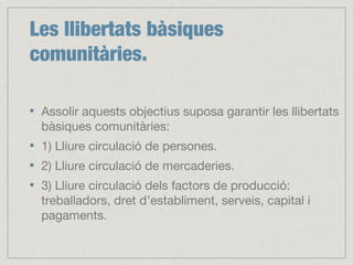 Les llibertats bàsiques
comunitàries.
Assolir aquests objectius suposa garantir les llibertats
bàsiques comunitàries:
1) Lliure circulació de persones.
2) Lliure circulació de mercaderies.
3) Lliure circulació dels factors de producció:
treballadors, dret d’establiment, serveis, capital i
pagaments.
 