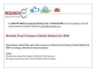 Call 866-997-4948 (Us-Canada Toll Free) Tel: +1-518-618-1030 with your industry research
requirements or email the details on sales@researchmoz.us
Robotic Pool Cleaners Global Market For 2018
Researchmoz added Most up-to-date research on "Robotic Pool Cleaners Global Market For
2018" to its huge collection of research reports.
Notes:
Production, means the output of Robotic Pool Cleaners
Revenue, means the sales value of Robotic Pool Cleaners
 