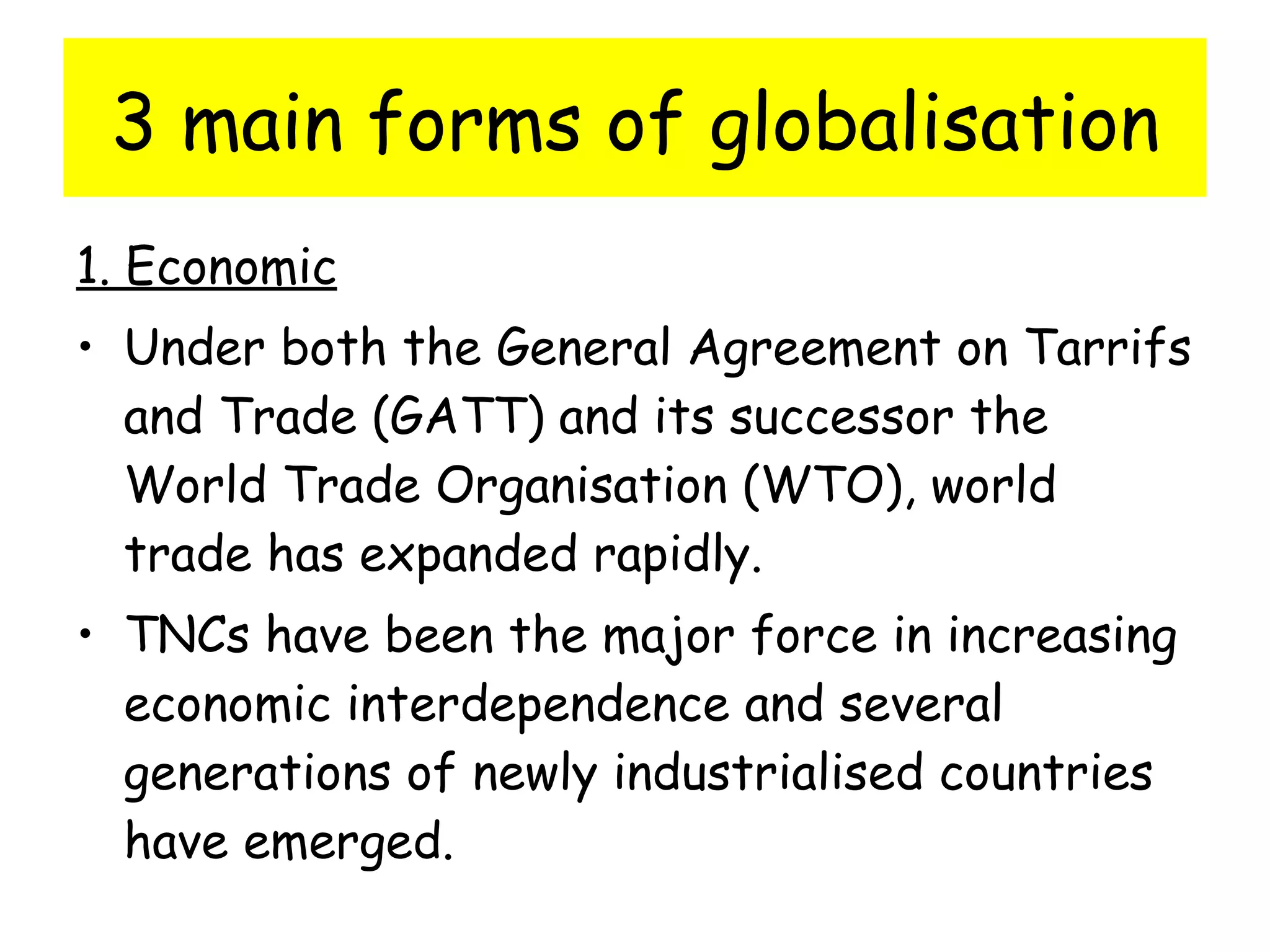3 main forms of globalisation 1. Economic Under both the General Agreement on Tarrifs and Trade (GATT) and its successor the World Trade Organisation (WTO), world trade has expanded rapidly. TNCs have been the major force in increasing economic interdependence and several generations of newly industrialised countries have emerged. 