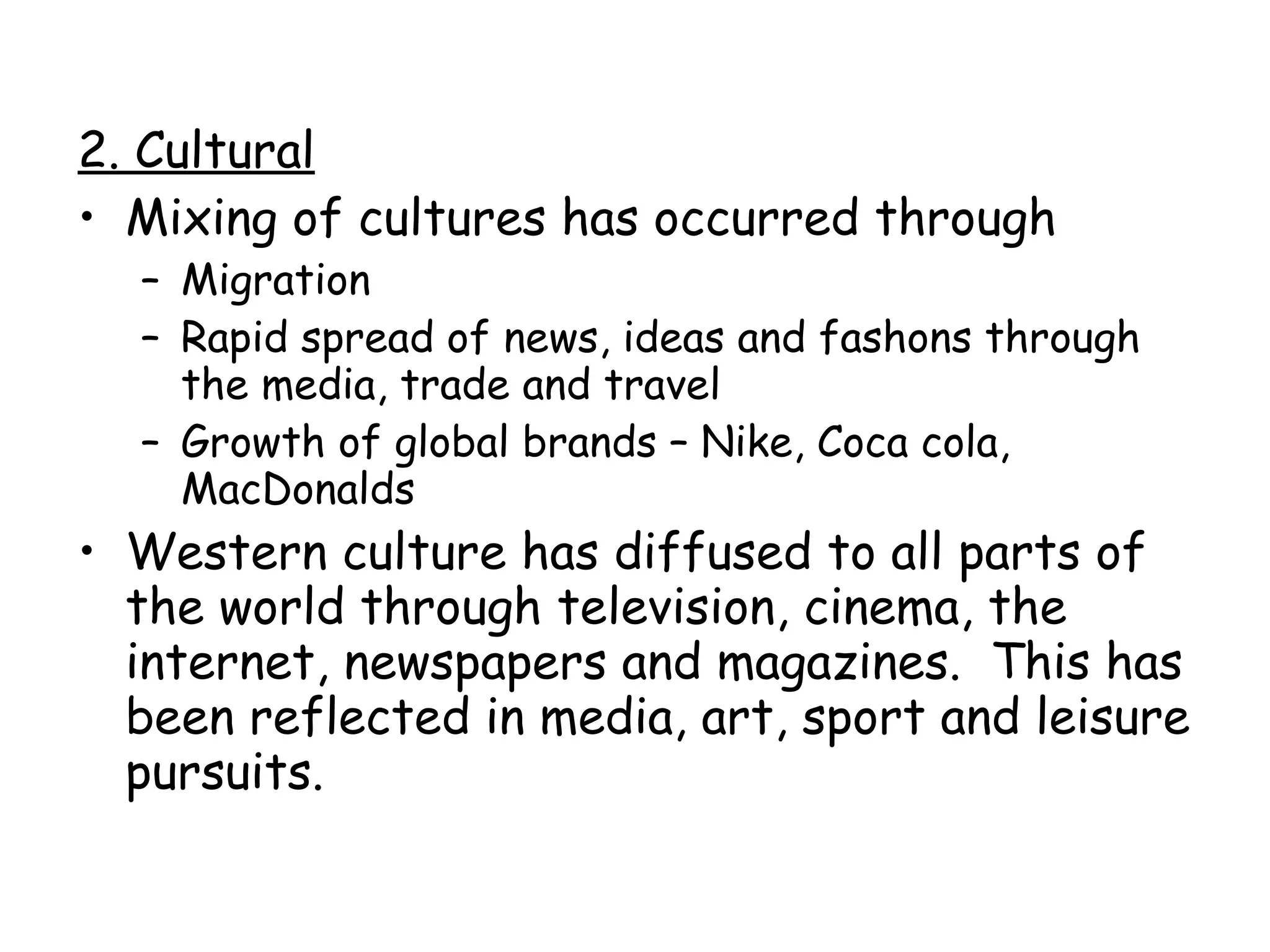 2. Cultural Mixing of cultures has occurred through Migration Rapid spread of news, ideas and fashons through the media, trade and travel Growth of global brands – Nike, Coca cola, MacDonalds Western culture has diffused to all parts of the world through television, cinema, the internet, newspapers and magazines.  This has been reflected in media, art, sport and leisure pursuits. 