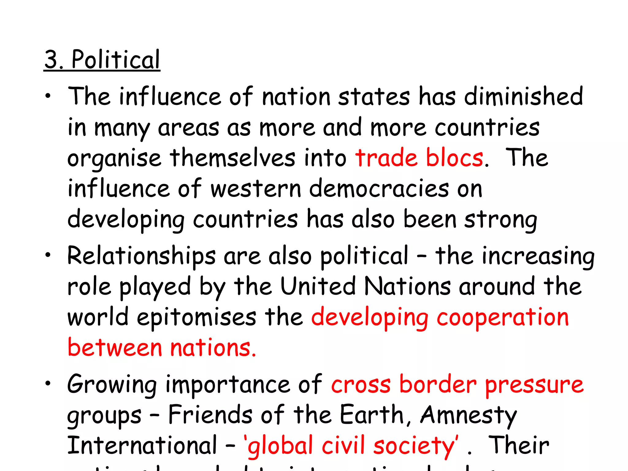 3. Political The influence of nation states has diminished in many areas as more and more countries organise themselves into  trade blocs .  The influence of western democracies on developing countries has also been strong Relationships are also political – the increasing role played by the United Nations around the world epitomises the  developing cooperation between nations. Growing importance of  cross border pressure  groups – Friends of the Earth, Amnesty International –  ‘global civil society’  .  Their actions have led to international rules on trade, environment, human rights, war etc. 