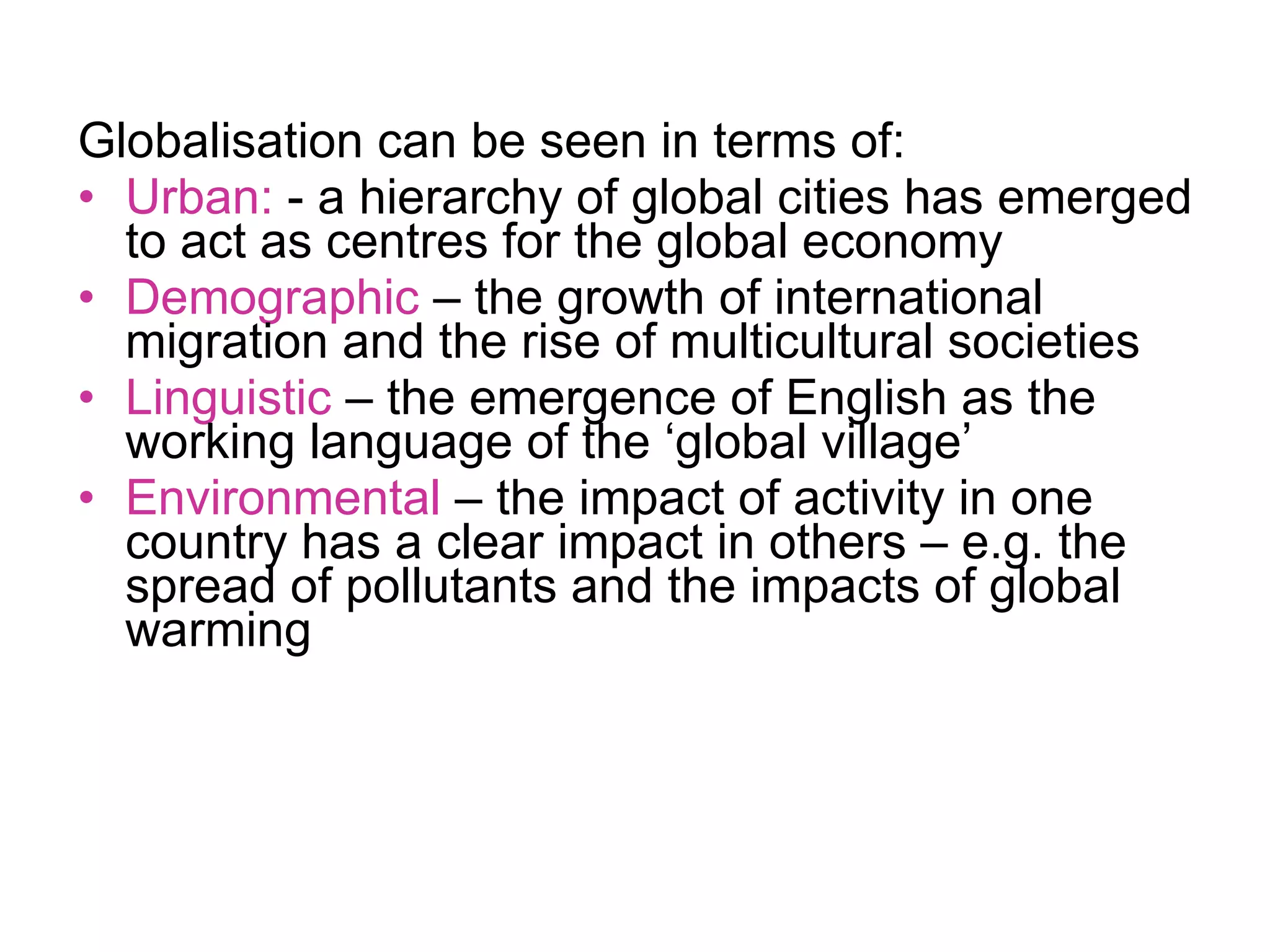 Globalisation can be seen in terms of: Urban:  - a hierarchy of global cities has emerged to act as centres for the global economy Demographic  – the growth of international migration and the rise of multicultural societies Linguistic  – the emergence of English as the working language of the ‘global village’ Environmental  – the impact of activity in one country has a clear impact in others – e.g. the spread of pollutants and the impacts of global warming 