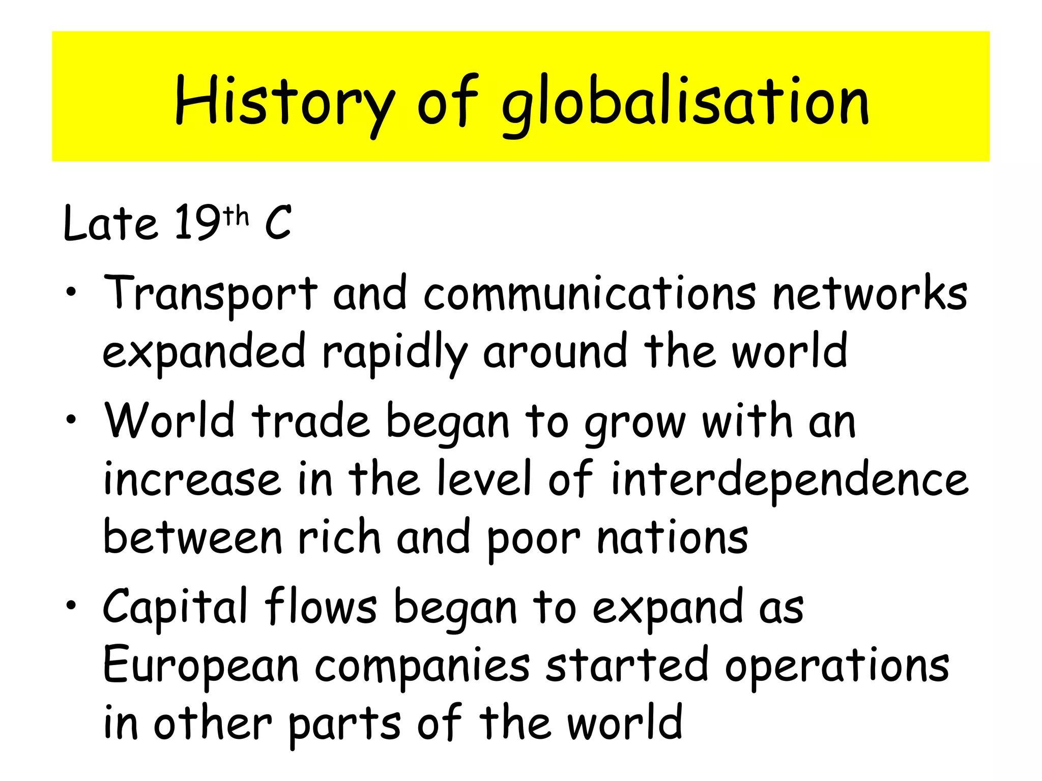 History of globalisation Late 19 th  C Transport and communications networks expanded rapidly around the world World trade began to grow with an increase in the level of interdependence between rich and poor nations Capital flows began to expand as European companies started operations in other parts of the world 