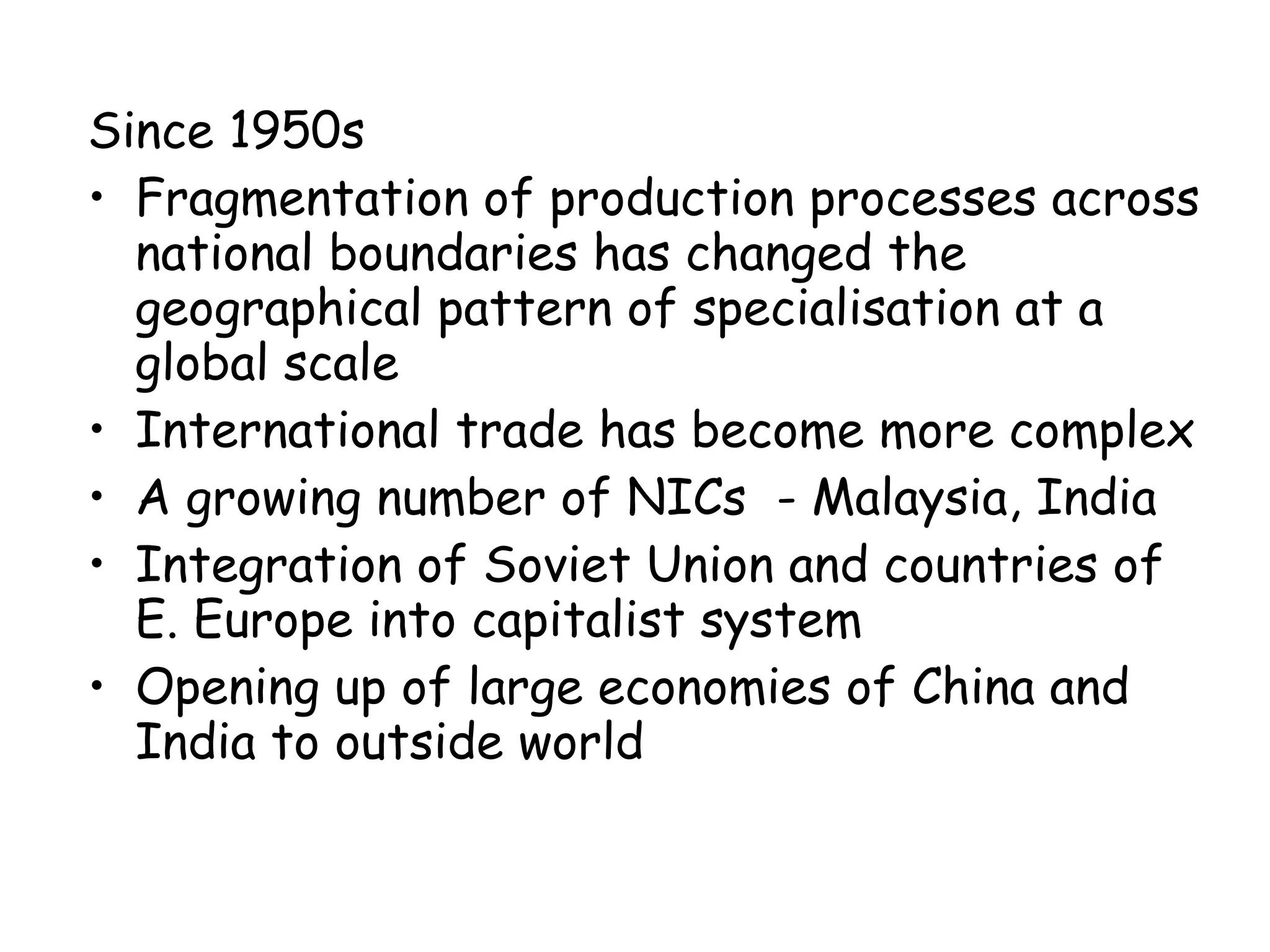 Since 1950s  Fragmentation of production processes across national boundaries has changed the geographical pattern of specialisation at a global scale International trade has become more complex A growing number of NICs  - Malaysia, India Integration of Soviet Union and countries of E. Europe into capitalist system Opening up of large economies of China and India to outside world 