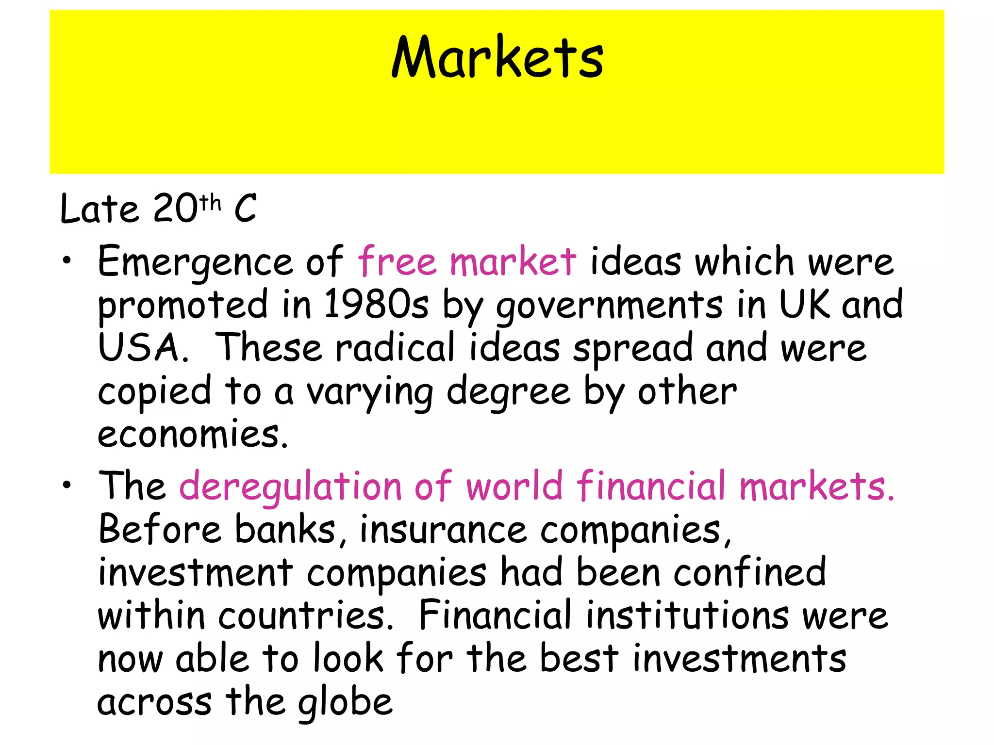 Markets Late 20 th  C Emergence of  free market  ideas which were promoted in 1980s by governments in UK and USA.  These radical ideas spread and were copied to a varying degree by other economies. The  deregulation of world financial markets.   Before banks, insurance companies, investment companies had been confined within countries.  Financial institutions were now able to look for the best investments across the globe 